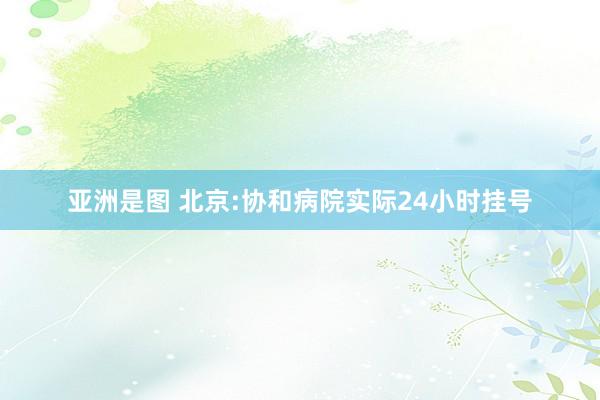 亚洲是图 北京:协和病院实际24小时挂号