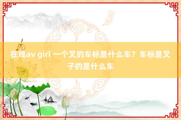 在线av girl 一个叉的车标是什么车？车标是叉子的是什么车
