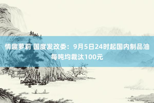 情趣萝莉 国度发改委：9月5日24时起国内制品油每吨均裁汰100元