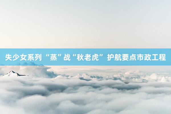 失少女系列 “蒸”战“秋老虎” 护航要点市政工程