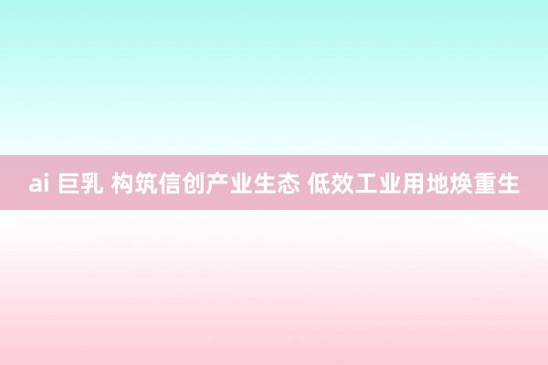 ai 巨乳 构筑信创产业生态 低效工业用地焕重生