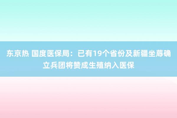 东京热 国度医保局：已有19个省份及新疆坐蓐确立兵团将赞成生殖纳入医保