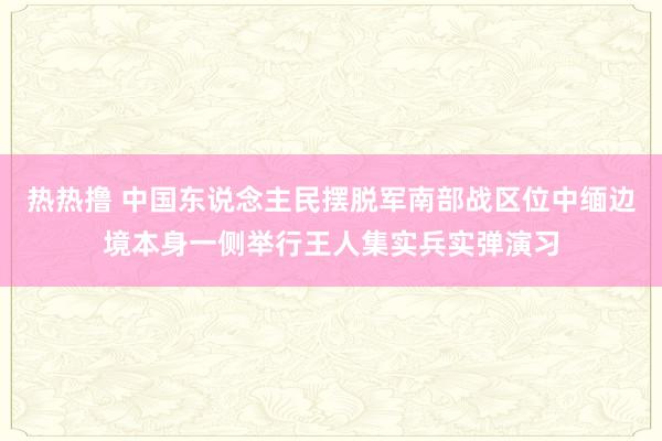 热热撸 中国东说念主民摆脱军南部战区位中缅边境本身一侧举行王人集实兵实弹演习