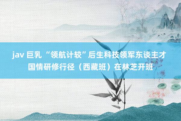 jav 巨乳 “领航计较”后生科技领军东谈主才 国情研修行径（西藏班）在林芝开班