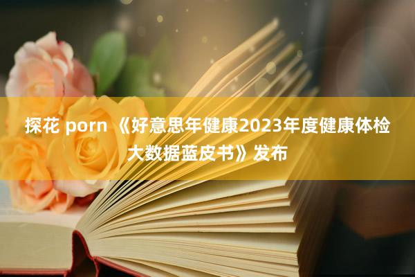 探花 porn 《好意思年健康2023年度健康体检大数据蓝皮书》发布