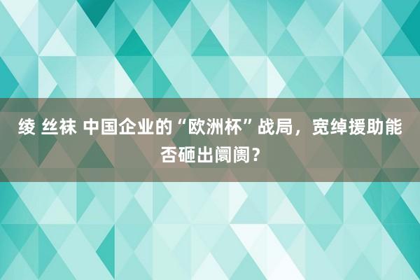 绫 丝袜 中国企业的“欧洲杯”战局，宽绰援助能否砸出阛阓？