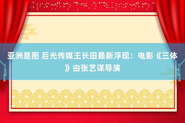 亚洲是图 后光传媒王长田最新浮现：电影《三体》由张艺谋导演