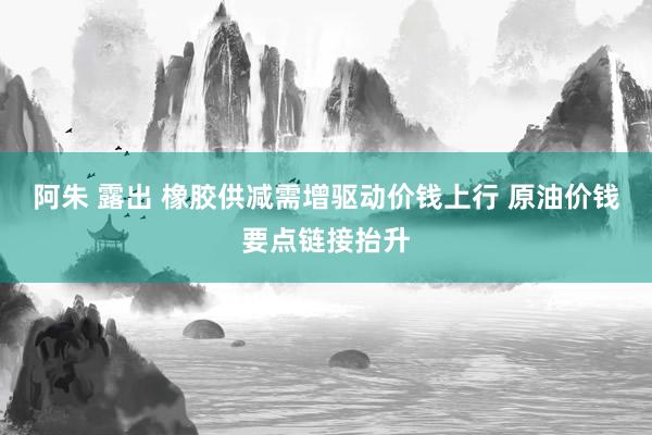 阿朱 露出 橡胶供减需增驱动价钱上行 原油价钱要点链接抬升