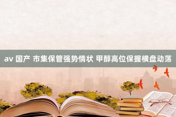 av 国产 市集保管强势情状 甲醇高位保握横盘动荡