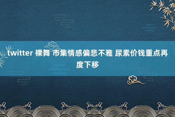 twitter 裸舞 市集情感偏悲不雅 尿素价钱重点再度下移