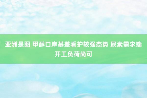 亚洲是图 甲醇口岸基差看护较强态势 尿素需求端开工负荷尚可