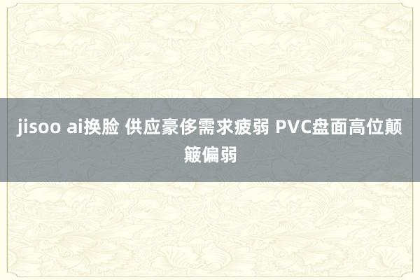 jisoo ai换脸 供应豪侈需求疲弱 PVC盘面高位颠簸偏弱
