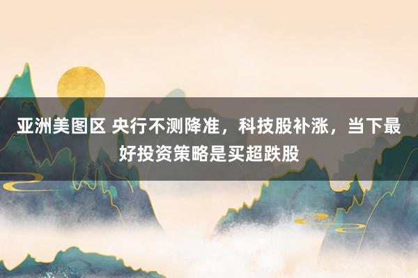 亚洲美图区 央行不测降准，科技股补涨，当下最好投资策略是买超跌股