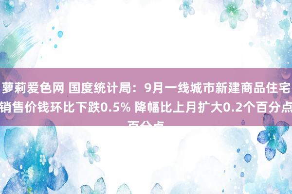 萝莉爱色网 国度统计局：9月一线城市新建商品住宅销售价钱环比下跌0.5% 降幅比上月扩大0.2个百分点
