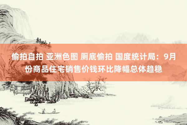 偷拍自拍 亚洲色图 厕底偷拍 国度统计局：9月份商品住宅销售价钱环比降幅总体趋稳