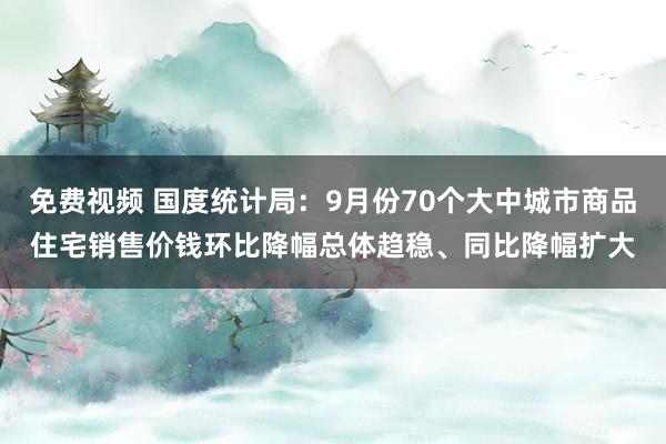 免费视频 国度统计局：9月份70个大中城市商品住宅销售价钱环比降幅总体趋稳、同比降幅扩大