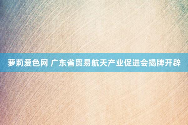 萝莉爱色网 广东省贸易航天产业促进会揭牌开辟