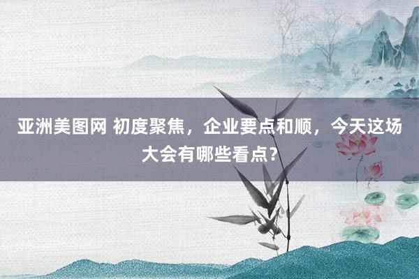 亚洲美图网 初度聚焦，企业要点和顺，今天这场大会有哪些看点？