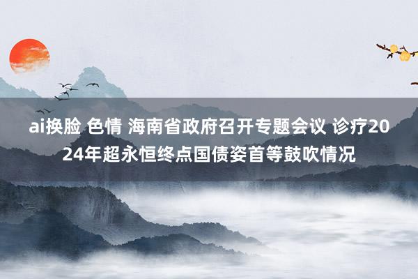 ai换脸 色情 海南省政府召开专题会议 诊疗2024年超永恒终点国债姿首等鼓吹情况