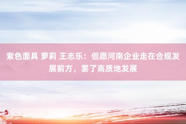 紫色面具 萝莉 王志乐：但愿河南企业走在合规发展前方，罢了高质地发展