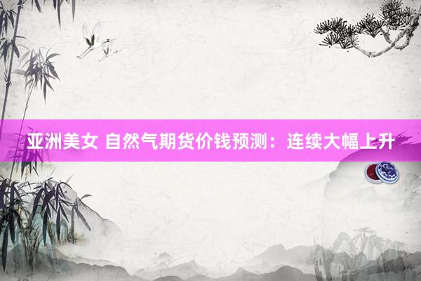亚洲美女 自然气期货价钱预测：连续大幅上升