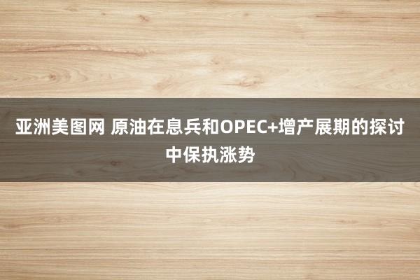 亚洲美图网 原油在息兵和OPEC+增产展期的探讨中保执涨势