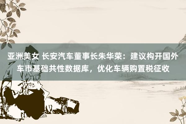 亚洲美女 长安汽车董事长朱华荣：建议构开国外车市基础共性数据库，优化车辆购置税征收