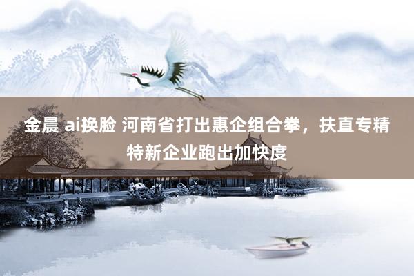 金晨 ai换脸 河南省打出惠企组合拳，扶直专精特新企业跑出加快度