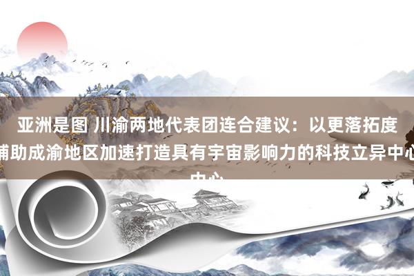亚洲是图 川渝两地代表团连合建议：以更落拓度辅助成渝地区加速打造具有宇宙影响力的科技立异中心