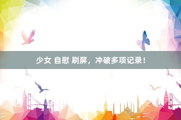 少女 自慰 刷屏，冲破多项记录！