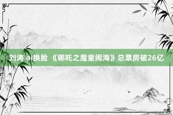 刘涛 ai换脸 《哪吒之魔童闹海》总票房破26亿