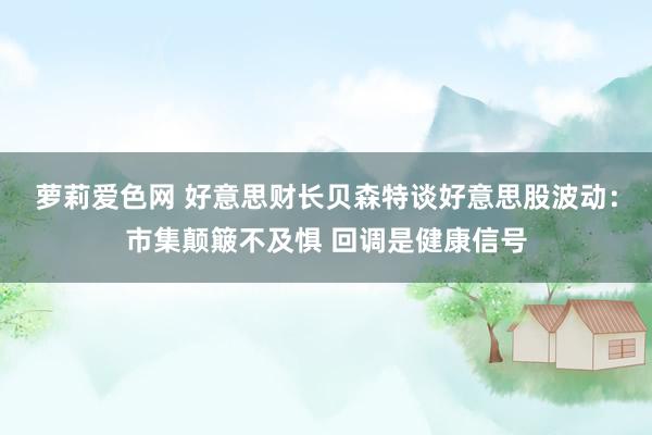 萝莉爱色网 好意思财长贝森特谈好意思股波动：市集颠簸不及惧 回调是健康信号