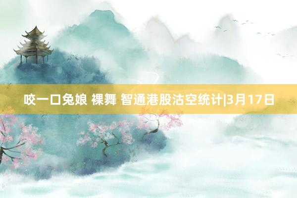 咬一口兔娘 裸舞 智通港股沽空统计|3月17日
