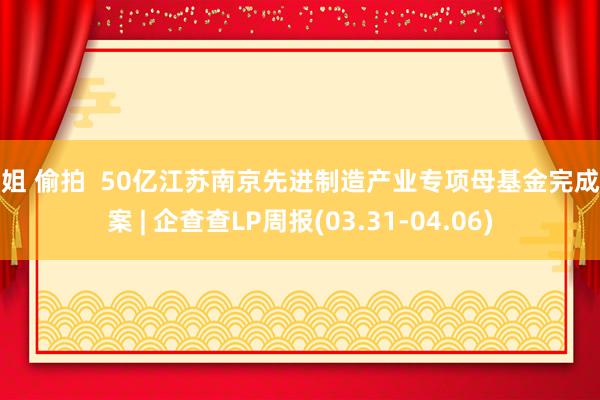 空姐 偷拍  50亿江苏南京先进制造产业专项母基金完成备案 | 企查查LP周报(03.31-04.06)
