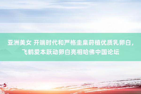 亚洲美女 开端时代和严格圭臬莳植优质乳卵白，飞鹤爱本跃动卵白亮相哈佛中国论坛