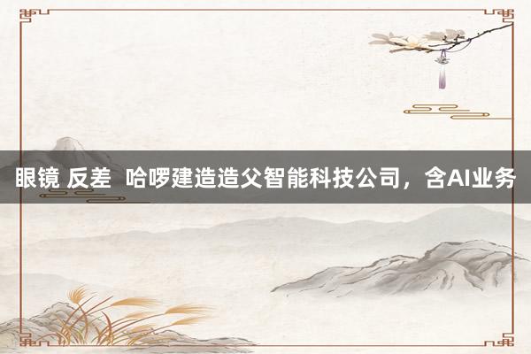 眼镜 反差  哈啰建造造父智能科技公司，含AI业务